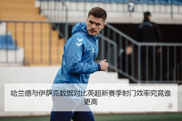 哈兰德与伊萨克数据对比英超新赛季射门效率究竟谁更高